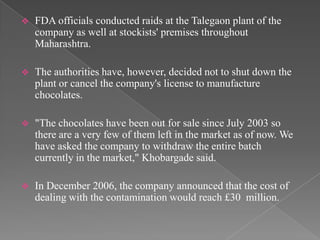    FDA officials conducted raids at the Talegaon plant of the
    company as well at stockists' premises throughout
    Maharashtra.

   The authorities have, however, decided not to shut down the
    plant or cancel the company's license to manufacture
    chocolates.

   "The chocolates have been out for sale since July 2003 so
    there are a very few of them left in the market as of now. We
    have asked the company to withdraw the entire batch
    currently in the market," Khobargade said.

   In December 2006, the company announced that the cost of
    dealing with the contamination would reach £30 million.
 