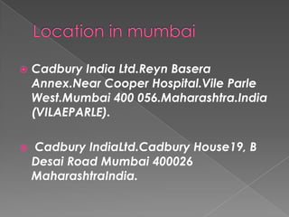    Cadbury India Ltd.Reyn Basera
    Annex.Near Cooper Hospital.Vile Parle
    West.Mumbai 400 056.Maharashtra.India
    (VILAEPARLE).

   Cadbury IndiaLtd.Cadbury House19, B
    Desai Road Mumbai 400026
    MaharashtraIndia.
 
