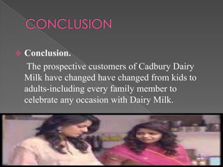    Conclusion.
     The prospective customers of Cadbury Dairy
    Milk have changed have changed from kids to
    adults-including every family member to
    celebrate any occasion with Dairy Milk.
 