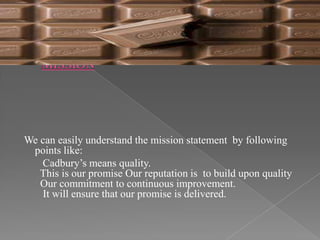 We can easily understand the mission statement by following
 points like:
   Cadbury’s means quality.
   This is our promise Our reputation is to build upon quality
   Our commitment to continuous improvement.
   It will ensure that our promise is delivered.
 