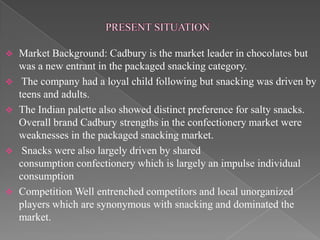  Market Background: Cadbury is the market leader in chocolates but
  was a new entrant in the packaged snacking category.
 The company had a loyal child following but snacking was driven by
  teens and adults.
 The Indian palette also showed distinct preference for salty snacks.
  Overall brand Cadbury strengths in the confectionery market were
  weaknesses in the packaged snacking market.
 Snacks were also largely driven by shared
  consumption confectionery which is largely an impulse individual
  consumption
 Competition Well entrenched competitors and local unorganized
  players which are synonymous with snacking and dominated the
  market.
 