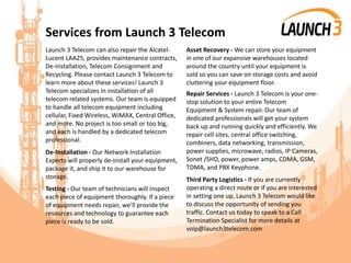 Services from Launch 3 Telecom
Launch 3 Telecom can also repair the Alcatel-
Lucent LAA25, provides maintenance contracts,
De-installation, Telecom Consignment and
Recycling. Please contact Launch 3 Telecom to
learn more about these services! Launch 3
Telecom specializes in installation of all
telecom related systems. Our team is equipped
to handle all telecom equipment including
cellular, Fixed Wireless, WiMAX, Central Office,
and more. No project is too small or too big,
and each is handled by a dedicated telecom
professional.
De-Installation - Our Network Installation
Experts will properly de-install your equipment,
package it, and ship it to our warehouse for
storage.
Testing - Our team of technicians will inspect
each piece of equipment thoroughly. If a piece
of equipment needs repair, we’ll provide the
resources and technology to guarantee each
piece is ready to be sold.
Asset Recovery - We can store your equipment
in one of our expansive warehouses located
around the country until your equipment is
sold so you can save on storage costs and avoid
cluttering your equipment floor.
Repair Services - Launch 3 Telecom is your one-
stop solution to your entire Telecom
Equipment & System repair. Our team of
dedicated professionals will get your system
back up and running quickly and efficiently. We
repair cell sites, central office switching,
combiners, data networking, transmission,
power supplies, microwave, radios, IP Cameras,
Sonet /SHD, power, power amps, CDMA, GSM,
TDMA, and PBX Keyphone.
Third Party Logistics - If you are currently
operating a direct route or if you are interested
in setting one up, Launch 3 Telecom would like
to discuss the opportunity of sending you
traffic. Contact us today to speak to a Call
Termination Specialist for more details at
voip@launch3telecom.com
 