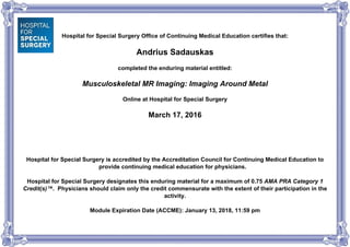 Hospital for Special Surgery Office of Continuing Medical Education certifies that:
Andrius Sadauskas
completed the enduring material entitled:
Musculoskeletal MR Imaging: Imaging Around Metal
Online at Hospital for Special Surgery
March 17, 2016
Hospital for Special Surgery is accredited by the Accreditation Council for Continuing Medical Education to
provide continuing medical education for physicians.
Hospital for Special Surgery designates this enduring material for a maximum of 0.75 AMA PRA Category 1
Credit(s)™. Physicians should claim only the credit commensurate with the extent of their participation in the
activity.
Module Expiration Date (ACCME): January 13, 2018, 11:59 pm
Powered by TCPDF (www.tcpdf.org)
 