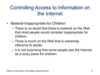 Ethics in Information Technology, Second Edition 11
Controlling Access to Information on
the Internet
• Material Inappropriate for Children
– There is no doubt that there is material on the Web
that most people would consider inappropriate for
children.
– There is much on the Web that is extremely
offensive to adults.
– It is not surprising that some people see the Internet
as a scary place for children.
 