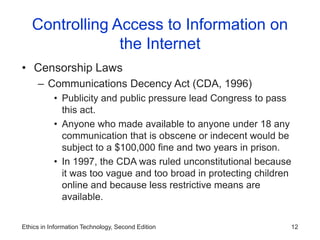 Ethics in Information Technology, Second Edition 12
Controlling Access to Information on
the Internet
• Censorship Laws
– Communications Decency Act (CDA, 1996)
• Publicity and public pressure lead Congress to pass
this act.
• Anyone who made available to anyone under 18 any
communication that is obscene or indecent would be
subject to a $100,000 fine and two years in prison.
• In 1997, the CDA was ruled unconstitutional because
it was too vague and too broad in protecting children
online and because less restrictive means are
available.
 
