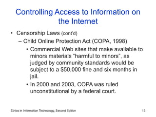 Ethics in Information Technology, Second Edition 13
Controlling Access to Information on
the Internet
• Censorship Laws (cont’d)
– Child Online Protection Act (COPA, 1998)
• Commercial Web sites that make available to
minors materials “harmful to minors”, as
judged by community standards would be
subject to a $50,000 fine and six months in
jail.
• In 2000 and 2003, COPA was ruled
unconstitutional by a federal court.
 