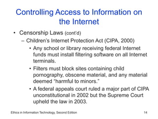 Ethics in Information Technology, Second Edition 14
Controlling Access to Information on
the Internet
• Censorship Laws (cont’d)
– Children’s Internet Protection Act (CIPA, 2000)
• Any school or library receiving federal Internet
funds must install filtering software on all Internet
terminals.
• Filters must block sites containing child
pornography, obscene material, and any material
deemed “harmful to minors.”
• A federal appeals court ruled a major part of CIPA
unconstitutional in 2002 but the Supreme Court
upheld the law in 2003.
 