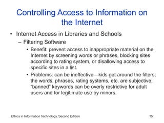 Ethics in Information Technology, Second Edition 15
Controlling Access to Information on
the Internet
• Internet Access in Libraries and Schools
– Filtering Software
• Benefit: prevent access to inappropriate material on the
Internet by screening words or phrases, blocking sites
according to rating system, or disallowing access to
specific sites in a list.
• Problems: can be ineffective—kids get around the filters;
the words, phrases, rating systems, etc. are subjective;
“banned” keywords can be overly restrictive for adult
users and for legitimate use by minors.
 