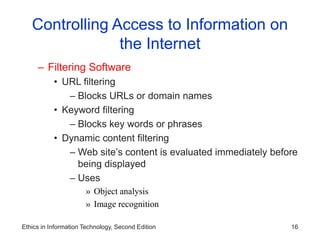 Ethics in Information Technology, Second Edition 16
Controlling Access to Information on
the Internet
– Filtering Software
• URL filtering
– Blocks URLs or domain names
• Keyword filtering
– Blocks key words or phrases
• Dynamic content filtering
– Web site’s content is evaluated immediately before
being displayed
– Uses
» Object analysis
» Image recognition
 