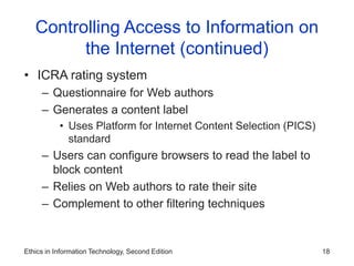 Ethics in Information Technology, Second Edition 18
Controlling Access to Information on
the Internet (continued)
• ICRA rating system
– Questionnaire for Web authors
– Generates a content label
• Uses Platform for Internet Content Selection (PICS)
standard
– Users can configure browsers to read the label to
block content
– Relies on Web authors to rate their site
– Complement to other filtering techniques
 