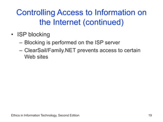 Ethics in Information Technology, Second Edition 19
Controlling Access to Information on
the Internet (continued)
• ISP blocking
– Blocking is performed on the ISP server
– ClearSail/Family.NET prevents access to certain
Web sites
 
