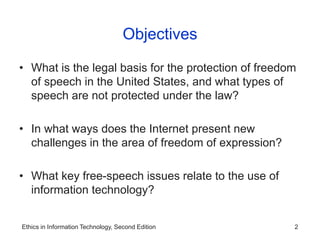 Ethics in Information Technology, Second Edition 2
Objectives
• What is the legal basis for the protection of freedom
of speech in the United States, and what types of
speech are not protected under the law?
• In what ways does the Internet present new
challenges in the area of freedom of expression?
• What key free-speech issues relate to the use of
information technology?
 