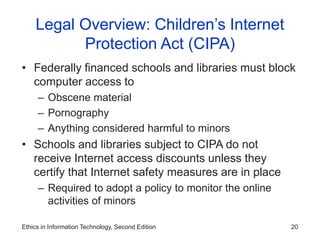 Ethics in Information Technology, Second Edition 20
Legal Overview: Children’s Internet
Protection Act (CIPA)
• Federally financed schools and libraries must block
computer access to
– Obscene material
– Pornography
– Anything considered harmful to minors
• Schools and libraries subject to CIPA do not
receive Internet access discounts unless they
certify that Internet safety measures are in place
– Required to adopt a policy to monitor the online
activities of minors
 