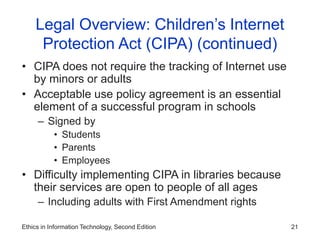 Ethics in Information Technology, Second Edition 21
Legal Overview: Children’s Internet
Protection Act (CIPA) (continued)
• CIPA does not require the tracking of Internet use
by minors or adults
• Acceptable use policy agreement is an essential
element of a successful program in schools
– Signed by
• Students
• Parents
• Employees
• Difficulty implementing CIPA in libraries because
their services are open to people of all ages
– Including adults with First Amendment rights
 
