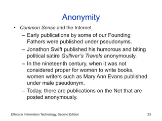 Ethics in Information Technology, Second Edition 23
Anonymity
• Common Sense and the Internet
– Early publications by some of our Founding
Fathers were published under pseudonyms.
– Jonathon Swift published his humorous and biting
political satire Gulliver’s Travels anonymously.
– In the nineteenth century, when it was not
considered proper for women to write books,
women writers such as Mary Ann Evans published
under male pseudonym.
– Today, there are publications on the Net that are
posted anonymously.
 
