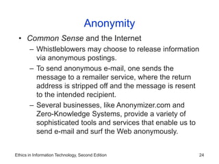 Ethics in Information Technology, Second Edition 24
Anonymity
• Common Sense and the Internet
– Whistleblowers may choose to release information
via anonymous postings.
– To send anonymous e-mail, one sends the
message to a remailer service, where the return
address is stripped off and the message is resent
to the intended recipient.
– Several businesses, like Anonymizer.com and
Zero-Knowledge Systems, provide a variety of
sophisticated tools and services that enable us to
send e-mail and surf the Web anonymously.
 