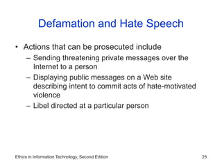 Ethics in Information Technology, Second Edition 25
Defamation and Hate Speech
• Actions that can be prosecuted include
– Sending threatening private messages over the
Internet to a person
– Displaying public messages on a Web site
describing intent to commit acts of hate-motivated
violence
– Libel directed at a particular person
 
