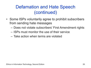 Ethics in Information Technology, Second Edition 26
Defamation and Hate Speech
(continued)
• Some ISPs voluntarily agree to prohibit subscribers
from sending hate messages
– Does not violate subscribers’ First Amendment rights
– ISPs must monitor the use of their service
– Take action when terms are violated
 