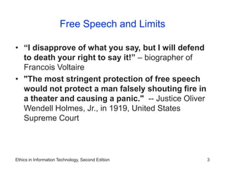 Ethics in Information Technology, Second Edition 3
Free Speech and Limits
• “I disapprove of what you say, but I will defend
to death your right to say it!” – biographer of
Francois Voltaire
• "The most stringent protection of free speech
would not protect a man falsely shouting fire in
a theater and causing a panic." -- Justice Oliver
Wendell Holmes, Jr., in 1919, United States
Supreme Court
 