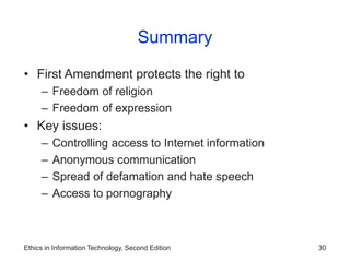 Ethics in Information Technology, Second Edition 30
Summary
• First Amendment protects the right to
– Freedom of religion
– Freedom of expression
• Key issues:
– Controlling access to Internet information
– Anonymous communication
– Spread of defamation and hate speech
– Access to pornography
 