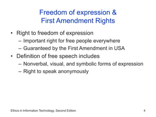 Ethics in Information Technology, Second Edition 4
Freedom of expression &
First Amendment Rights
• Right to freedom of expression
– Important right for free people everywhere
– Guaranteed by the First Amendment in USA
• Definition of free speech includes
– Nonverbal, visual, and symbolic forms of expression
– Right to speak anonymously
 