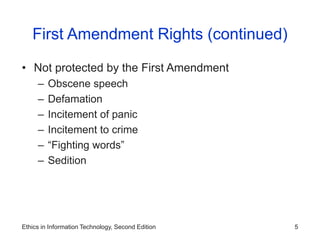 Ethics in Information Technology, Second Edition 5
First Amendment Rights (continued)
• Not protected by the First Amendment
– Obscene speech
– Defamation
– Incitement of panic
– Incitement to crime
– “Fighting words”
– Sedition
 
