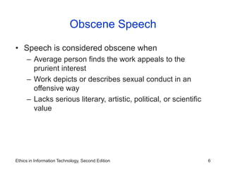 Ethics in Information Technology, Second Edition 6
Obscene Speech
• Speech is considered obscene when
– Average person finds the work appeals to the
prurient interest
– Work depicts or describes sexual conduct in an
offensive way
– Lacks serious literary, artistic, political, or scientific
value
 