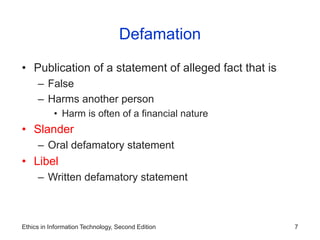 Ethics in Information Technology, Second Edition 7
Defamation
• Publication of a statement of alleged fact that is
– False
– Harms another person
• Harm is often of a financial nature
• Slander
– Oral defamatory statement
• Libel
– Written defamatory statement
 