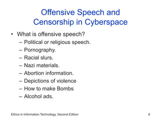 Ethics in Information Technology, Second Edition 8
Offensive Speech and
Censorship in Cyberspace
• What is offensive speech?
– Political or religious speech.
– Pornography.
– Racial slurs.
– Nazi materials.
– Abortion information.
– Depictions of violence
– How to make Bombs
– Alcohol ads.
 