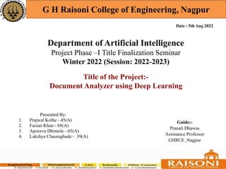 Department of Artificial Intelligence
Project Phase –I Title Finalization Seminar
Winter 2022 (Session: 2022-2023)
G H Raisoni College of Engineering, Nagpur
Presented By:
1. Prajwal Kolhe - 45(A)
2. Faizan Khan - 68(A)
3. Apoorva Dhimole - 65(A)
4. Lakshya Chauraghade - 39(A)
Guide:-
Pranali Dhawas
Assistance Professor
GHRCE ,Nagpur
Date : 5th Aug 2022
Title of the Project:-
Document Analyzer using Deep Learning
 