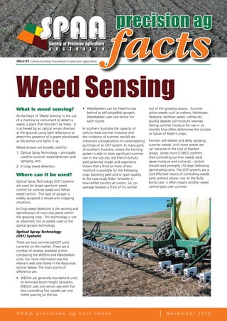 precision ag
What is weed sensing?
At the heart of ‘Weed Sensing’ is the use
of a machine or instrument to detect a
weed; a plant that shouldn’t be there. It
is achieved by an optical sensor directed
at the ground, using light reflectance to
detect the presence of a green plant/weed
as the sensor unit lights it up.
Weed sensors are broadly used for:
1.	Optical Spray Technology – principally
used for summer weed detection and
spraying, and
2.	In-crop weed detection.
Where can it be used?
Optical Spray Technology (OST) systems
are used for broad spectrum weed
control for summer weed and fallow
weed control. This type of sprayer is
widely accepted in broad-acre cropping
situations.
In-Crop weed detection is the sensing and
identification of non-crop plants within
the growing crop. This technology is not
as advanced, nor as widely used as the
optical sprayer technology.
Optical Spray Technology
(OST) Systems
There are two commercial OST units
currently on the market. There are a
number of reviews available online
comparing the WEEDit and Weedseeker
units. For more information see the
relevant web sites listed in the Resources
section below. The main points of
difference are:
•	 WEEDit are generally tow-behind units;
to eliminate boom height variations.
WEEDit uses one sensor eye with five
lens controlling five nozzles per one
metre spacing on the bar.
•	 Weedseekers can be fitted to tow
behind or self-propelled sprayers.
Weedseeker uses one sensor for
each nozzle.
In southern Australia the capacity of
soils to store summer moisture and
the incidence of summer rainfall are
important considerations in contemplating
purchase of an OST system. In many parts
of southern Australia, where the farming
system is able to store significant summer
rain in the sub soil, the French-Schultz
yield potential model and experience
shows that a third or more of this
moisture is available for the following
crop; boosting yield and or grain quality.
In the case study Robin Schaefer in
low-rainfall country at Loxton, SA, on
average receives a third of his rainfall
out of the growing season. Summer
active weeds such as melons, heliotrope,
fleabane, skeleton weed, caltrop etc.
quickly deplete soil moisture reserves.
Saving summer moisture for use in six
months time often determines the success
or failure of Robin’s crops.
Farmers will debate and delay spraying
summer weeds ‘until more weeds are
up’ because of the cost of blanket
sprays. James Hunt (CSIRO) confirms
that controlling summer weeds early
saves moisture and nutrients - control
should start promptly (10 days) following
germinating rains. The OST systems are a
cost effective means of controlling weeds
early without excess cost. In the Bulla
Burra case, it often means another weed
control pass over summer.
S PA A p r e c i s i o n a g f a c t s h e e t l N o v e m b e r 2 0 1 6
facts
Weed Sensing
SPAA115 Communicating innovations in precision agriculture
 