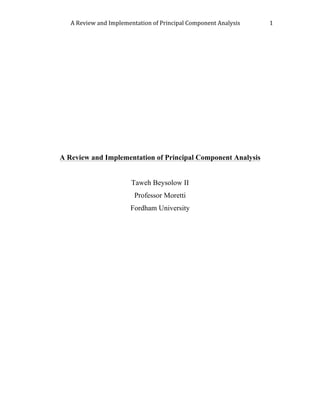 A	Review	and	Implementation	of	Principal	Component	Analysis		 1	
	
	
	
	
	
	
	
	
	
	
A Review and Implementation of Principal Component Analysis
Taweh Beysolow II
Professor Moretti
Fordham University
	
	
	
	
	
	
	
	
	
	
	
	
	
	
	
	
	
	
	
	
 