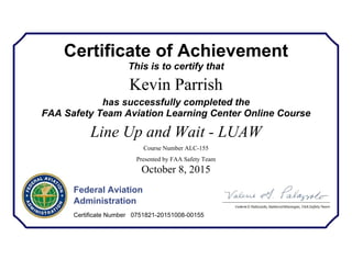 Certificate of Achievement
This is to certify that
Kevin Parrish
has successfully completed the
FAA Safety Team Aviation Learning Center Online Course
Line Up and Wait - LUAW
Course Number ALC-155
Presented by FAA Safety Team
October 8, 2015
Federal Aviation
Administration
Certificate Number 0751821-20151008-00155
 