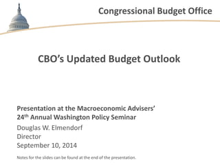 Congressional Budget Office 
CBO’s Updated Budget Outlook 
Presentation at the Macroeconomic Advisers’ 
24th Annual Washington Policy Seminar 
Douglas W. Elmendorf 
Director 
September 10, 2014 
Notes for the slides can be found at the end of the presentation.  
