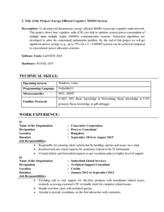 2. Title of the Project: Energy Efficient Cognitive MIMO System
Description: To develop and demonstrate energy efficient MIMO system per cognitive radio network.
This project shows how cognitive radio (CR) can help to optimize system power consumption of
multiple input multiple output (MIMO) communication systems. Numerical algorithms are
developed to solve the constrained optimization problem. By the end of this project we will get
significant power savings (e.g., up to 75% for a 4 × 4 MIMO system) can be achieved compared
to conventional power allocation schemes.
Software Tools: LabVIEW 2010
Hardware: NI PXIe 1075
TECHNICAL SKILLS:
Operating System Windows, Linux
Programming Language Embedded C
Microcontroller 8052, ARM7
Familiar Protocols
UART, SPI, Basic knowledge in Networking, Basic knowledge in CAN
protocol, Basic knowledge in gdb debugger
WORK EXPERIENCE:
a)
Name of the Organization : Concentrix Corporation
Designation : Process Consultant
Location : Bangalore
Duration : September 2014 to August 2015
Job Responsibilities:
 Responsible for ensuring client satisfaction by handling queries and issues via e-mail.
 Resolved end user email requests for assistance related to the IT information.
 Created tickets and forwarded requests as per escalation policy to higher level of support.
b)
Name of the Organization : Sutherland Global Services
Designation : Technical Support Consultant
Location : Cochin
Duration : January 2012 to September 2012
Job Responsibilities:
 Providing end to end support for McAfee products with Installation related issues,
remotely accessing customer's PC to trouble shoot for computer related issues.
 Handle real-time chats with technical queries.
 Attempt to provide resolutions on the first interaction with customers.
 