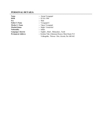 PERSONAL DETAILS:
Name :- Anoop Venugopal
DOB :- 02 Oct 1988
Sex :- Male
Father’s Name :- Venugopal C
Mother’s Name :- Vijaya Venugopal
Marital Status :- Single/ Unmarried
Nationality :- Indian
Languages Known :- English , Hindi , Malayalam , Tamil
Permanent Address :- Krishna Vilas (Edamana House), Main Road, P.O
Vellangallur, Thrissur Dist., Kerala, Pin: 680 662
 