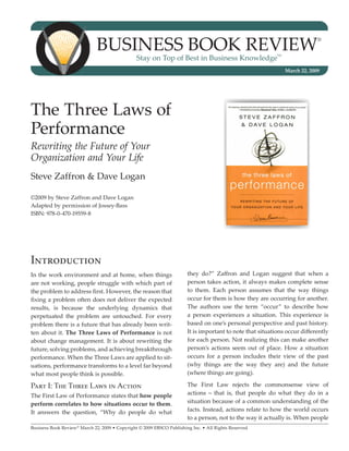 Business Book Review®
March 22, 2009 • Copyright © 2009 EBSCO Publishing Inc. • All Rights Reserved
Business Book Review®
Stay on Top of Best in Business Knowledge
SM
March 22, 2009
The Three Laws of
Performance
Rewriting the Future of Your
Organization and Your Life
Steve Zaffron & Dave Logan
©2009 by Steve Zaffron and Dave Logan
Adapted by permission of Jossey-Bass
ISBN: 978-0-470-19559-8
Introduction
In the work environment and at home, when things
are not working, people struggle with which part of
the problem to address first. However, the reason that
fixing a problem often does not deliver the expected
results, is because the underlying dynamics that
perpetuated the problem are untouched. For every
problem there is a future that has already been writ-
ten about it. The Three Laws of Performance is not
about change management. It is about rewriting the
future, solving problems, and achieving breakthrough
performance. When the Three Laws are applied to sit-
uations, performance transforms to a level far beyond
what most people think is possible.
Part I: The Three Laws in Action
The First Law of Performance states that how people
perform correlates to how situations occur to them.
It answers the question, “Why do people do what
they do?” Zaffron and Logan suggest that when a
person takes action, it always makes complete sense
to them. Each person assumes that the way things
occur for them is how they are occurring for another.
The authors use the term “occur” to describe how
a person experiences a situation. This experience is
based on one’s personal perspective and past history.
It is important to note that situations occur differently
for each person. Not realizing this can make another
person’s actions seem out of place. How a situation
occurs for a person includes their view of the past
(why things are the way they are) and the future
(where things are going).
The First Law rejects the commonsense view of
actions – that is, that people do what they do in a
situation because of a common understanding of the
facts. Instead, actions relate to how the world occurs
to a person, not to the way it actually is. When people
 