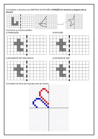3) Completes o desenhos com SIMETRIAS DE REFLEXÃO: ATENÇÃO! Em Simetrias os ângulos não se
alteram!
4) Construa as simetrias pedidas:
a) TRANSLAÇÃO b) REFLEXÃO
c) ROTAÇÃO DE 90º PARA DIREITA d) ROTAÇÃO DE 180º
5) Complete de forma que haja dois eixos de simetria:
 