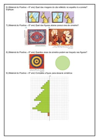 6) (Material do Positivo – 6º ano) Qual das imagens do cão refletido no espelho é a correta?
Explique:
7) (Material do Positivo – 6º ano) Qual das figuras abaixo possui eixo de simetria?
8) (Material do Positivo – 6º ano) Quantos eixos de simetria podem ser traçado nas figuras?
9) (Material do Positivo – 6º ano) Complete a figura para deixa-la simétrica:
 
