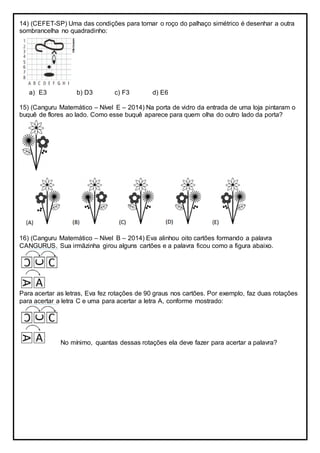 14) (CEFET-SP) Uma das condições para tornar o roço do palhaço simétrico é desenhar a outra
sombrancelha no quadradinho:
a) E3 b) D3 c) F3 d) E6
15) (Canguru Matemático – Nível E – 2014) Na porta de vidro da entrada de uma loja pintaram o
buquê de flores ao lado. Como esse buquê aparece para quem olha do outro lado da porta?
16) (Canguru Matemático – Nível B – 2014) Eva alinhou oito cartões formando a palavra
CANGURUS. Sua irmãzinha girou alguns cartões e a palavra ficou como a figura abaixo.
Para acertar as letras, Eva fez rotações de 90 graus nos cartões. Por exemplo, faz duas rotações
para acertar a letra C e uma para acertar a letra A, conforme mostrado:
No mínimo, quantas dessas rotações ela deve fazer para acertar a palavra?
 