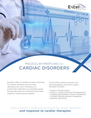 L A B O R A T O R I E S
Exceltox offers an extensive menu of testing
for cardiac disorders that can help
determine the risk of thrombosis or
prothrombin deficiency to ultimately guide
therapy decisions for commonly prescribed
drugs for cardiovascular disease.
The Exceltox panel for genetic and
pharmacogenetic testing of cardiac
disorders includes:
• Factor II (Prothrombin)
• Factor V Leiden (Inherited Thrombophilia)
• CYP450 2C19 platelet inhibitor metabolism
• CYP450 2D6 beta blocker metabolism
• Warfarin sensitivity
L A B O R A T O R I E S
MOLECULAR PROFILING FOR
CARDIAC DISORDERS
Know a patient's molecular genotype for cardiac disorders
and response to cardiac therapies.
 