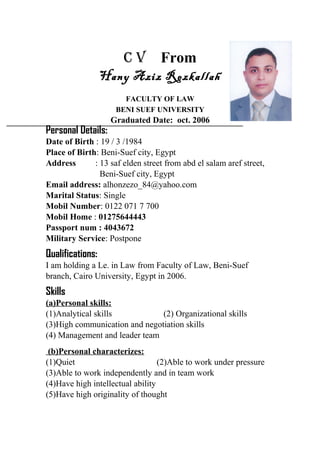 C V From
Hany Aziz Rezkallah
FACULTY OF LAW
BENI SUEF UNIVERSITY
Graduated Date: oct. 2006
Personal Details:
Date of Birth : 19 / 3 /1984
Place of Birth: Beni-Suef city, Egypt
Address : 13 saf elden street from abd el salam aref street,
Beni-Suef city, Egypt
Email address: alhonzezo_84@yahoo.com
Marital Status: Single
Mobil Number: 0122 071 7 700
Mobil Home : 01275644443
Passport num : 4043672
Military Service: Postpone
Qualifications:
I am holding a Le. in Law from Faculty of Law, Beni-Suef
branch, Cairo University, Egypt in 2006.
Skills
(a)Personal skills:
(1)Analytical skills (2) Organizational skills
(3)High communication and negotiation skills
(4) Management and leader team
(b)Personal characterizes:
(1)Quiet (2)Able to work under pressure
(3)Able to work independently and in team work
(4)Have high intellectual ability
(5)Have high originality of thought
 
