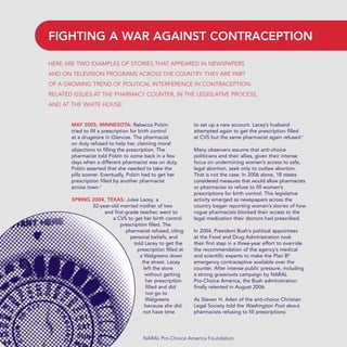 MAY 2005, MINNESOTA: Rebecca Polzin
tried to fill a prescription for birth control
at a drugstore in Glencoe. The pharmacist
on duty refused to help her, claiming moral
objections to filling the prescription. The
pharmacist told Polzin to come back in a few
days when a different pharmacist was on duty.
Polzin asserted that she needed to take the
pills sooner. Eventually, Polzin had to get her
prescription filled by another pharmacist
across town.3
SPRING 2004, TEXAS: Julee Lacey, a
32-year-old married mother of two
and first-grade teacher, went to
a CVS to get her birth control
prescription filled. The
pharmacist refused, citing
personal beliefs, and
told Lacey to get the
prescription filled at
a Walgreens down
the street. Lacey
left the store
without getting
her prescription
filled and did
not go to
Walgreens
because she did
not have time
to set up a new account. Lacey’s husband
attempted again to get the prescription filled
at CVS but the same pharmacist again refused.4
Many observers assume that anti-choice
politicians and their allies, given their intense
focus on undermining women’s access to safe,
legal abortion, seek only to outlaw abortion.
That is not the case. In 2006 alone, 18 states
considered measures that would allow pharmacists
or pharmacies to refuse to fill women’s
prescriptions for birth control. This legislative
activity emerged as newspapers across the
country began reporting women’s stories of how
rogue pharmacists blocked their access to the
legal medication their doctors had prescribed.
In 2004, President Bush’s political appointees
at the Food and Drug Administration took
their first step in a three-year effort to override
the recommendation of the agency’s medical
and scientific experts to make the Plan B®
emergency contraceptive available over the
counter. After intense public pressure, including
a strong grassroots campaign by NARAL
Pro-Choice America, the Bush administration
finally relented in August 2006.
As Steven H. Aden of the anti-choice Christian
Legal Society told the Washington Post about
pharmacists refusing to fill prescriptions:
NARAL Pro-Choice America Foundation
HERE ARE TWO EXAMPLES OF STORIES THAT APPEARED IN NEWSPAPERS
AND ON TELEVISION PROGRAMS ACROSS THE COUNTRY. THEY ARE PART
OF A GROWING TREND OF POLITICAL INTERFERENCE IN CONTRACEPTION-
RELATED ISSUES AT THE PHARMACY COUNTER, IN THE LEGISLATIVE PROCESS,
AND AT THE WHITE HOUSE:
FIGHTING A WAR AGAINST CONTRACEPTION
36349mvpR4_text:36349p001_24r1 8/22/08 11:38 PM Page 10
 