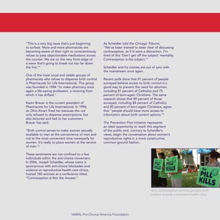“This is a very big issue that’s just beginning
to surface. More and more pharmacists are
becoming aware of their right to conscientiously
refuse to pass objectionable medications across
the counter. We are on the very front edge of
a wave that’s going to break not too far down
the line.”5
One of the most vocal and visible groups of
pharmacists who refuse to dispense birth control
is Pharmacists for Life International. This group
was founded in 1984 “to make pharmacy once
again a life-saving profession, a mooring from
which it has drifted.”
Karen Brauer is the current president of
Pharmacists for Life International. In 1996,
an Ohio Kmart fired her because she not
only refused to dispense prescriptions, but
also lectured and lied to her customers.
Brauer has said:
“Birth control serves to make women sexually
available to men at the convenience of men and
not at the most convenient time necessarily for
women. It’s really to place women at the service
of men.”6
These sentiments are not confined to a few
individuals within the anti-choice movement.
In 2006, Joseph Scheidler, whose name is
synonymous with anti-choice blockades and
violence at reproductive-health-care clinics,
hosted 180 activists at a conference titled,
“Contraception is Not the Answer.”
As Scheidler told the Chicago Tribune,
“We’ve been trained to steer clear of discussing
contraception, as if it were a distraction. I’m
tired of this `Don’t get off the subject’ mentality.
Contraception is the subject.”7
Scheidler and his cronies are out of sync with
the mainstream once again.
Recent polls show that 81 percent of people
surveyed believe access to birth control is a
good way to prevent the need for abortion,
including 81 percent of Catholics and 75
percent of born-again Christians. The same
research shows that 89 percent of those
surveyed, including 88 percent of Catholics
and 85 percent of born-again Christians, agree
that “people should have more access to
information about birth control options.”8
The Prevention First initiative represents
an ideal opportunity to reach this segment
of the public and, contrary to Scheidler’s
views, begin the conversation about women’s
reproductive rights in a more constructive,
common-ground fashion.
NARAL Pro-Choice America Foundation
Anti-contraception activists protest birth
control outside a women’s health clinic.
36349mvpR4_text:36349p001_24r1 8/22/08 11:38 PM Page 11
 