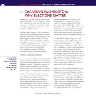 Between 1995 and 2006, when anti-choice forces
controlled Congress, with the exception of a time
in the Senate between 2001 and 2002, the House
and Senate cast 185 votes on reproductive-rights
and health-related issues. Pro-choice Americans
lost all but 42 of those votes.
During the 1990s, President Clinton consistently
vetoed bills that would have jeopardized women’s
health and undermined a woman’s right to choose.
But when, after President George W. Bush took
office in 2001, the White House was no longer a
shield against anti-choice attacks. Bush not only
signed anti-choice legislation and nominated a
host of anti-choice judicial nominees, but he
zealously and willingly put all the power
of his office behind the anti-choice effort
to dismantle women’s reproductive freedom.
FINDING COMMON GROUND
As our research revealed, Americans from all walks
of life want their elected officials to focus on ways
to prevent unintended pregnancies and thus reduce
the need for abortion. They are tired of attacks on
women’s reproductive freedom, and they want
elected officials who may not agree on the issue
of abortion rights to at least seek common ground.
In 2005, Sen. Harry Reid, then the new Senate
minority leader, introduced the Prevention First
Act, a commonsense bill that included a
thoughtful package of preventive health and
education measures designed to help reduce
unintended pregnancy and, therefore, the need for
abortion. NARAL Pro-Choice America endorsed it
enthusiastically and our activists sent 65,000
messages urging senators to support it. Rep.
Louise Slaughter, a co-chair of the House
Pro-Choice Caucus, served as the bill’s chief
House sponsor. The Reid-Slaughter collaboration
illustrated how lawmakers on different sides of the
abortion debate could join together to support
prevention-based policies that shift the debate
away from the divisiveness that dominated the
legislative and political landscapes for far too long.
During the budget debate of 2005, Sen. Reid
joined pro-choice Sen. Hillary Rodham Clinton
in sponsoring an amendment to the budget
resolution that would have set aside funds for
sensible pregnancy prevention programs. More
than 22,000 NARAL Pro-Choice America members
sent messages to their senators urging them
to support the amendment. Unfortunately, anti-
choice senators rejected the measure by a vote of
53 to 47, but this vote helped expose the hypocrisy
of anti-choice senators, including former Sens.
Mike DeWine and Jim Talent, who consistently
voted to undermine safe, legal abortion but
refused to support the commonsense measures,
like the Reid-Clinton amendment.
In 2006, Rep. Tim Ryan, a self-described “pro-life”
Democrat, joined with pro-choice Rep. Rosa
DeLauro to introduce the Reducing the Need for
Abortion and Supporting Parents Act. The Ryan-
DeLauro bill joined a number of other legislative
proposals like the Equity in Prescription Insurance
and Contraceptive Coverage Act (Reid/Rep. Nita
Lowey), which would require insurance companies
to pay for prescription contraception; and the
Prevention Through Affordable Access Act
(Sen. Barack Obama/Rep./Joe Crowley) which
PEOPLE, POLITICS, AND POLICY THREE WAYS TO WIN WITH PREVENTION FIRST
NARAL Pro-Choice America Foundation
12
III. CHANGING WASHINGTON:
WHY ELECTIONS MATTER
OUR ACTIVISTS
SENT 65,000
MESSAGES URGING
SENATORS
TO SUPPORT
THE PREVENTION
FIRST ACT.
36349mvpR4_text:36349p001_24r1 8/22/08 11:38 PM Page 12
 