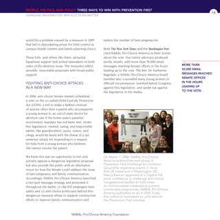 would fix a problem caused by a measure in 2005
that led to skyrocketing prices for birth control at
campus health centers and family-planning clinics.
These bills, and others like them, attracted
bipartisan support and united lawmakers on both
sides of the abortion issue. The measures reflect
sensible, reasonable proposals with broad public
support.
FIGHTING ANTI-CHOICE ATTACKS
IN A NEW WAY
In 2006, anti-choice Senate leaders scheduled
a vote on the so-called Child Custody Protection
Act (CCPA), a bill to make a federal criminal
of anyone other than a parent who accompanies
a young woman to an out-of-state doctor for
abortion care if the home state’s parental-
involvement mandate has not been met. Under
this legislation, trusted, caring, and responsible
adults, like grandmothers, aunts, sisters, and
clergy, would be faced with the threat of a jail
sentence simply for responding to a request
for help from a young woman who believes
she cannot involve her parent.
We knew this was an opportunity to not only
actively oppose a dangerous legislative proposal
but also provide the public with an alternative
vision for how the Senate could address the issue
of teen pregnancy and family communication.
Accordingly, NARAL Pro-Choice America launched
a two-part message strategy and promoted it
throughout the battle: (1) the bill endangers teen
safety and (2) anti-choice politicians behind this
dangerous measure refuse to support constructive
efforts to improve family communication and
reduce the number of teen pregnancies.
Both The New York Times and the Washington Post
cited NARAL Pro-Choice America in their stories
about the vote. Our online advocacy produced
terrific results, with more than 50,000 email
messages reaching Senate offices in the hours
leading up to the vote. The Rev. Dr. Katherine
Ragsdale, a NARAL Pro-Choice America board
member who counseled many young women in
difficult circumstances, testified before Congress
against this legislation, and spoke out against
the legislation in the media.
PEOPLE, POLITICS, AND POLICY THREE WAYS TO WIN WITH PREVENTION FIRST
CHANGING WASHINGTON: WHY ELECTIONS MATTER
NARAL Pro-Choice America Foundation
13
On March 7, 2006, NARAL Pro-Choice
America entered the next phase in
Prevention First Challenge for Common
Ground by organizing events in more
than 20 states and in Washington, DC.
Nancy Keenan appeared at a Capitol Hill
press conference to challenge anti-choice
congressional leaders to hold votes
on commonsense measures to prevent
unintended pregnancies. NARAL Pro-Choice
America published an ad in USA Today
that called on lawmakers to unify behind
the Prevention First initiative.
MORE THAN
50,000 EMAIL
MESSAGES REACHED
SENATE OFFICES
IN THE HOURS
LEADING UP
TO THE VOTE.
36349mvpR4_text:36349p001_24r1 8/22/08 11:38 PM Page 13
 