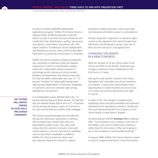 As part of a nearly $200,000 independent-
expenditure program, NARAL Pro-Choice America
reached nearly 54,000 households in the 5th
district a total of six times by mail and phone and
conducted voter identification, polling, persuasion
mail pieces, online alerts, and phone calls. The
target audience included pro-choice Independent
and Republican women, many of whom described
themselves as politically conservative or moderate.
NARAL Pro-Choice America’s critique of Hayworth
was successful in helping to drive up negative
impressions of him in considerable numbers.
Hayworth’s unfavorable rating increased 16
percentage points among pro-choice women
between mid-September and Election Day, and
his final favorable-unfavorable ratio was 12 – 72
percent. Notably, his unfavorable ratings were
high among Independents (73 percent), moderates
(71 percent), and even relatively high among
Republicans (34 percent).12
In our September survey, Mitchell held a 64 – 32
percent lead among pro-choice women. On Election
Day, the research shows that he won a 77 – 19 percent
victory among this group, a gain of 13 points in
his vote over the final two months of the campaign.
The choice-focused message was very effective
among this electorate, particularly in peeling
off non-Democratic women who were not
persuaded by other issues. This case study
shows that this universe of women voters will
switch parties to vote for a pro-choice candidate
over an anti-choice candidate. In addition,
NARAL Pro-Choice America’s direct mail
also exposed Hayworth’s refusal to support
prevention-related measures, such as accurate
sex education and better access to contraception.
Overall, Hayworth’s opposition to abortion rights
scored as the argument that came through most
effectively, with 48 percent saying it was one of
their top two reasons to vote against him.
CHANGING THE DEBATE
IN A NEW CONGRESS
With the net gain of 23 pro-choice seats in the
House and three in the Senate, Americans put
Congress under pro-choice leadership for the
first time in 12 years.
Among the rank and file, however, anti-choice
lawmakers still outnumber pro-choice members
in Congress, a reality that unfortunately limits
opportunities to repeal harmful anti-choice laws
or to enact new policies that protect the right
to choose.
In spite of this, the change in congressional
leadership alone has had immediate and profound
implications for reproductive freedom. Simply put:
the most important benefit of a Congress in pro-
choice hands is what doesn’t happen.
As Nancy Keenan told the Washington Post in February
2007: “You’re going to see a change in the tone of
the debate, and a move toward more solutions,
rather than the divisiveness. What we’re going to
see in this Congress is some problem-solving.”13
In January 2008, NARAL Pro-Choice America issued
a study of congressional action in the first session
PEOPLE, POLITICS, AND POLICY THREE WAYS TO WIN WITH PREVENTION FIRST
CHANGING WASHINGTON: WHY ELECTIONS MATTER
NARAL Pro-Choice America Foundation
16
KEY VOTERS
WILL SWITCH
PARTIES
TO VOTE FOR A
PRO-CHOICE
CANDIDATE.
36349mvpR4_text:36349p001_24r1 8/22/08 11:38 PM Page 16
 