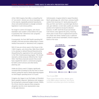of the 110th Congress that offers a compelling list
of “non-events” wherein pro-choice lawmakers, now
in the majority, repeatedly protected reproductive
choice and averted attempts to entangle unrelated
legislation in anti-choice politics.
No longer in control of Congress, anti-choice
lawmakers were unable to block efforts this year
to guarantee that “abstinence-only” programs
are medically accurate.
Consequently, the final 2007 health-spending bill
includes a first-ever provision taking steps to correct
medical inaccuracies in “abstinence-only” programs.
With 23 new pro-choice seats in the House in the
110th Congress, anti-choice Rep. Mike Pence failed
in his attempt to defund Planned Parenthood by
disqualifying the organization from participating
in the Title X family-planning program. The Senate
rejected a similar proposal offered by Sen. David
Vitter. Had these proposals passed, they would
have crippled the nation's cornerstone program
for birth-control services and other family-
planning care.
Under pro-choice control, Congress significantly
increased Title X funding for the first time in recent
memory, giving the nation’s family-planning program
its third largest spending boost in 25 years.
Congress also began to put the brakes on President
Bush’s wasteful, disproven “abstinence-only” programs
by turning back a proposed budget increase. NARAL
Pro-Choice America opposes these programs
altogether, but this move represented a step
in the right direction.
Unfortunately, Congress failed to repeal President
Bush’s global gag rule, which bans overseas health
centers from receiving U.S. family-planning aid if
they use their own funds to provide legal abortion
care, give referrals, or even take a public pro-choice
position (U.S. funds do not pay for abortion
services). In 2007, both the House and Senate
took historic votes against the policy, reversing
seven years of anti-choice congressional inaction,
but a Bush veto threat, backed up by a sufficient
number of anti-choice lawmakers, forced Congress’
hand on the issue.
PEOPLE, POLITICS, AND POLICY THREE WAYS TO WIN WITH PREVENTION FIRST
CHANGING WASHINGTON: WHY ELECTIONS MATTER
NARAL Pro-Choice America Foundation
17
*As of June 2008
These charts illustrate that, despite gains
in the 2006 midterm elections, anti-choice
members outnumber pro-choice members.
CONGRESS
SIGNIFICANTLY
INCREASED
FAMILY-PLANNING
FUNDING.
36349mvpR4_text:36349p001_24r1 8/22/08 11:38 PM Page 17
 