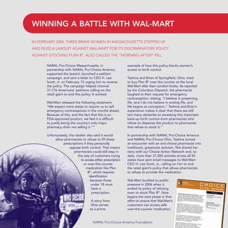 NARAL Pro-Choice Massachusetts, in
partnership with NARAL Pro-Choice America,
supported the lawsuit, launched a petition
campaign, and sent a letter to CEO H. Lee
Scott, Jr. on February 13 urging him to reverse
the policy. The campaign helped channel
31,176 Americans’ petitions calling on the
retail giant to end this policy. It worked.
Wal-Mart released the following statement:
“We expect more states to require us to sell
emergency contraceptives in the months ahead.
Because of this, and the fact that this is an
FDA-approved product, we feel it is difficult
to justify being the country’s only major
pharmacy chain not selling it.”14
Unfortunately, the retailer also said it would
allow pharmacists to refuse to fill these
prescriptions if they personally
oppose birth control. That means
pharmacists could still step in
the way of customers trying
to access either prescription
or over-the-counter
medication like Plan
B®
, which requires
identification
because those
under 18 must
have a
prescription.
A story from
Ohio serves
as a prime
example of how this policy blocks women’s
access to birth control.
Tashina and Brian of Springfield, Ohio, tried
to buy Plan B®
over the counter at the local
Wal-Mart after their condom broke. As reported
by the Columbus Dispatch, the pharmacist
laughed at their request for emergency
contraception, stating, “I believe in preserving
life, and I do not believe in ending life, and
life begins at conception.” Tashina and Brian’s
experience makes it clear that there are still
too many obstacles to accessing this important
back-up birth control–from pharmacists who
refuse to dispense the product to pharmacies
that refuse to stock it.15
In partnership with NARAL Pro-Choice America
and NARAL Pro-Choice Ohio, Tashina turned
an encounter with an anti-choice pharmacist into
traditional, grassroots activism. She shared her
story with our Choice Action Network and, to
date, more than 31,000 activists across all 50
states have sent email messages to Wal-Mart
CEO H. Lee Scott, Jr., calling on him to end
the retail giant’s policy that allows pharmacists
to refuse to provide the medication.
Wal-Mart buckled to public
pressure in 2006 when it
ended its policy of refusing
even to stock Plan B®
. Now
begins the next phase in that
effort to ensure that Wal-Mart’s
customers can access safe
over-the-counter medication.
WINNING A BATTLE WITH WAL-MART
NARAL Pro-Choice America Foundation
IN FEBRUARY 2006, THREE BRAVE WOMEN IN MASSACHUSETTS STEPPED UP
AND FILED A LAWSUIT AGAINST WAL-MART FOR ITS DISCRIMINATORY POLICY
AGAINST STOCKING PLAN B®
, ALSO CALLED THE “MORNING-AFTER” PILL.
36349mvpR4_text:36349p001_24r1 8/22/08 11:38 PM Page 18
 