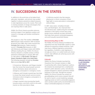 In addition to the work done at the federal level,
advocates, lawmakers, and activists have worked
together to advance prevention-related measures
in state legislatures across the country. Their work
is creating examples of change and progress that
are inspiring others to take action.
NARAL Pro-Choice America provides extensive
technical support, from legislative analysis and
research to message and member-mobilization
strategies.
The progress is clear. The number of Prevention
First measures states enacted in 2007 increased
89 percent from 2006, when states enacted nine
Prevention First measures. States enacted a
record 17 Prevention First measures in 2007,
with Minnesota and Oregon (states with NARAL
affiliates) leading the way. NARAL Pro-Choice
America released a complete analysis of these
prevention-related gains in January 2007 with
its 16th edition of Who Decides? The Status of
Women’s Reproductive Rights in the United States.
The following examples include key Prevention
First victories from 2005 to 2007:
• Connecticut, Minnesota, and Oregon enacted
laws that ensure that sexual assault survivors
receive information about and access to
emergency contraception in emergency rooms.
• Arkansas and Colorado enacted laws that help
to ensure that sexual assault survivors receive
information about emergency contraception in
emergency rooms.
• Oregon enacted a law ensuring that health
insurance plans cover birth control in the same
manner as other prescription drugs.
• California enacted a law that requires
pharmacies to inform consumers of their
legal right to access prescription contraception
without delay.
In 2007, many states, including Colorado,
Iowa, and Washington, also improved their
sex-education laws, underscoring the increased
awareness of the need to ensure that young
people receive medically accurate information
that helps them prevent unintended pregnancy
and avoid sexually transmitted disease.
Demonstrating Ways to Win
The NARAL Pro-Choice America Foundation has
channeled more than $4,645,000 in grants to state
affiliates for prevention-related initiatives. Each
state faces a different legislative environment,
but regardless of whether a state legislature is
strongly pro-choice or is under hostile anti-choice
control, state affiliates are achieving success with
Prevention First.
Colorado
NARAL Pro-Choice Colorado launched the
Prevention First Colorado initiative in 2006.
In partnership with a diverse bipartisan coalition,
the initiative has developed into a multifaceted
research, public education, policy, and advocacy
program designed to advance prevention-related
measures in that state. Through the initiative,
NARAL Pro-Choice Colorado has carried out
groundbreaking social science research that will
be used to launch a social-marketing campaign
targeting women at risk for unintended pregnancy
and to produce public-policy recommendations to
reduce unintended pregnancy in Colorado.
PEOPLE, POLITICS, AND POLICY THREE WAYS TO WIN WITH PREVENTION FIRST
IV. SUCCEEDING IN THE STATES
NARAL Pro-Choice America Foundation
19
OREGON ENACTED
A LAW ENSURING
THAT HEALTH
INSURANCE PLANS
COVER BIRTH
CONTROL.
36349mvpR4_text:36349p001_24r1 8/22/08 11:38 PM Page 19
 